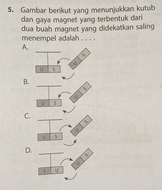 Gambar berikut yang menunjukkan kutub 
dan gaya magnet yang terbentuk dari 
dua buah magnet yang didekatkan saling 
menempel adalah . . . . 
A. 
B. 
C._ 
D