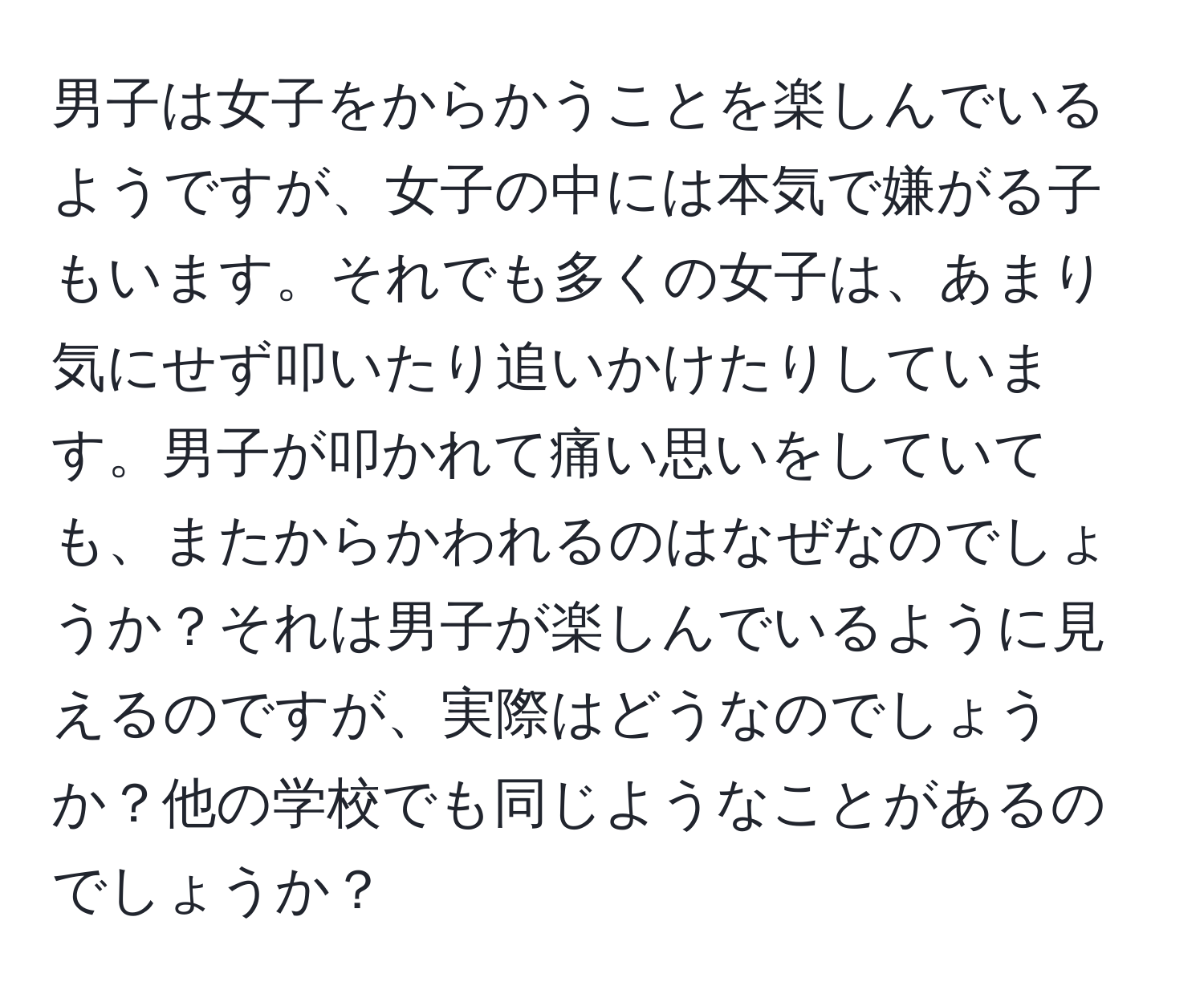 男子は女子をからかうことを楽しんでいるようですが、女子の中には本気で嫌がる子もいます。それでも多くの女子は、あまり気にせず叩いたり追いかけたりしています。男子が叩かれて痛い思いをしていても、またからかわれるのはなぜなのでしょうか？それは男子が楽しんでいるように見えるのですが、実際はどうなのでしょうか？他の学校でも同じようなことがあるのでしょうか？