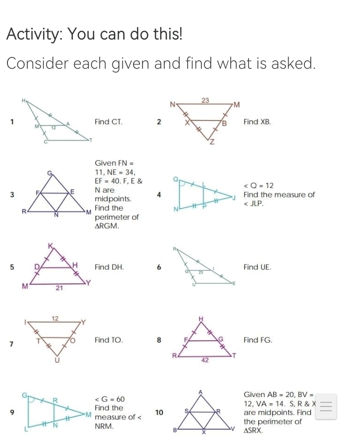 Activity: You can do this! 
Consider each given and find what is asked. 
Find CT. Find XB. 
Given FN=
11, NE=34,
EF=40. F, E
∠ Q=12
N are 4Find the measure of 
midpoints. 
Find the ∠ JLP. 
perimeter of
△ RGM. 
Find DH. 6Find UE. 

1Find TO. 8Find FG. 
Given AB=20, BV=
∠ G=60
Find the 
12, VA=14.S, R X __ 
are midpoints. Find 
measure of < 10</tex>
NRM.the perimeter of
△ SRX.