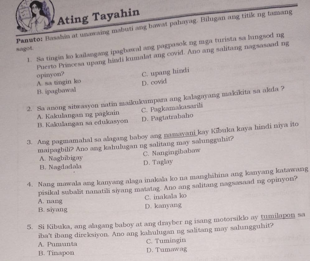 Ating Tayahin
Panuto: Basahin at unawaing mabuti ang bawat pahayag. Bilugan ang titik ng tamang
1. Sa tingin ko kailangang ipagbawal ang pagpasok ng mga turista sa lungsod ng
sagot.
Puerto Princesa upang hindi kumalat ang covid. Ano ang salitang nagsasaad ng
opinyon?
C. upang hindi
A. sa tingin ko
B. ipagbawal D. covid
2. Sa anong sitwasyon natin maikukumpara ang kalagayang makikita sa akda ?
A. Kakulangan ng pagkain C. Pagkamakasarili
B. Kakulangan sa edukasyon D. Pagtatrabaho
3. Ang pagmamahal sa alagang baboy ang namayani kay Kībuka kaya hindi niya ito
maipagbili? Ano ang kahulugan ng salitang may salungguhit?
C. Nangingibabaw
A. Nagbibigay
B. Nagdadala D. Taglay
4. Nang mawala ang kanyang alaga inakala ko na manghihina ang kanyang katawang
pisikal subalit nanatili siyang matatag. Ano ang salitang nagsasaad ng opinyon?
A. nang C. inakala ko
B. siyang D. kanyang
5. Si Kibuka, ang alagang baboy at ang drayber ng isang motorsiklo ay tumilapon sa
iba’t ibang direksiyon. Ano ang kahulugan ng salitang may salungguhit?
A. Pumunta C. Tumingin
B. Tinapon D. Tumawag