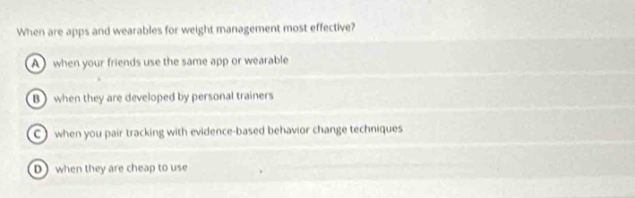 When are apps and wearables for weight management most effective?
A ) when your friends use the same app or wearable
B when they are developed by personal trainers
C) when you pair tracking with evidence-based behavior change techniques
D when they are cheap to use