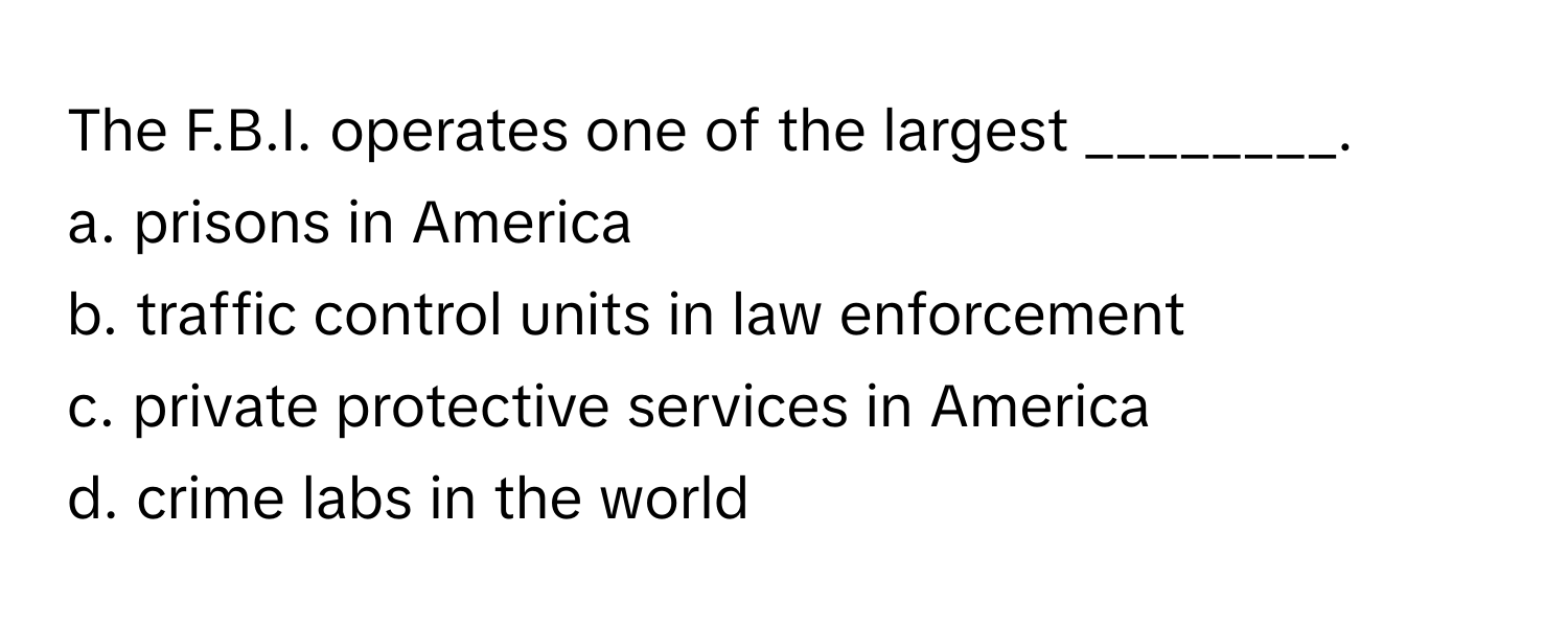 The F.B.I. operates one of the largest ________.

a. prisons in America
b. traffic control units in law enforcement
c. private protective services in America
d. crime labs in the world