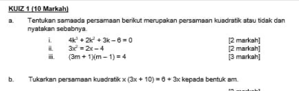 KUIZ 1 (10 Markah) 
B. Tentukan samaada persamaan berikut merupakan persamaan kuadratik atau tidak dan 
nyatakan sebabnya. 
i. 4k^3+2k^2+3k-6=0 [2 markah] 
ii. 3x^2=2x-4 [2 markah] 
ⅲ. (3m+1)(m-1)=4 [3 markah] 
b. Tukarkan persamaan kuadratik x(3x+10)=6+3x kepada bentuk am.