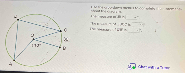 Use the drop-down menus to complete the statements
about the diagram.
The measure of overline AB is v y|
The measure of ∠ BOC is
The measure of overline ADC is □
Chat with a Tutor