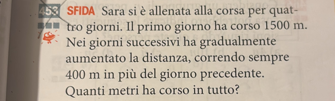 453 SFIDA Sara si è allenata alla corsa per quat- 
tro giorni. Il primo giorno ha corso 1500 m. 
Nei giorni successivi ha gradualmente 
aumentato la distanza, correndo sempre
400 m in più del giorno precedente. 
Quanti metri ha corso in tutto?