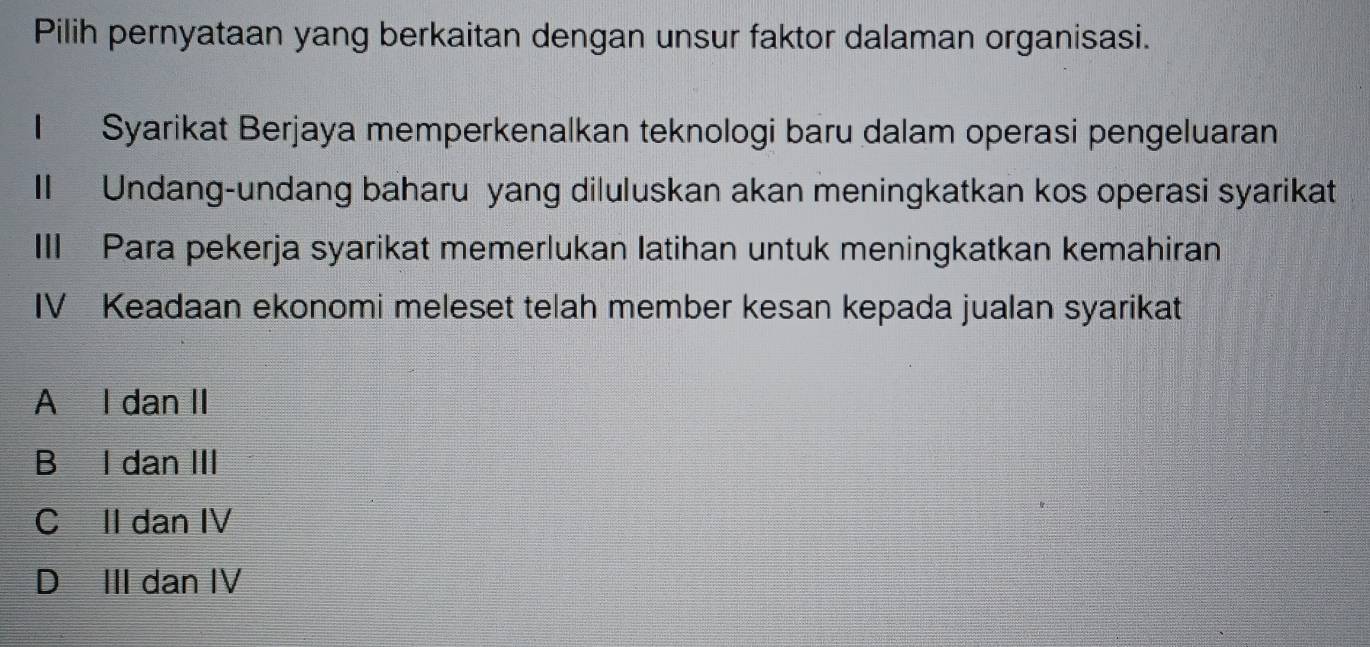 Pilih pernyataan yang berkaitan dengan unsur faktor dalaman organisasi.
I Syarikat Berjaya memperkenalkan teknologi baru dalam operasi pengeluaran
II Undang-undang baharu yang diluluskan akan meningkatkan kos operasi syarikat
III Para pekerja syarikat memerlukan latihan untuk meningkatkan kemahiran
IV Keadaan ekonomi meleset telah member kesan kepada jualan syarikat
A I dan II
Bù l dan III
C II dan IV
D III dan IV