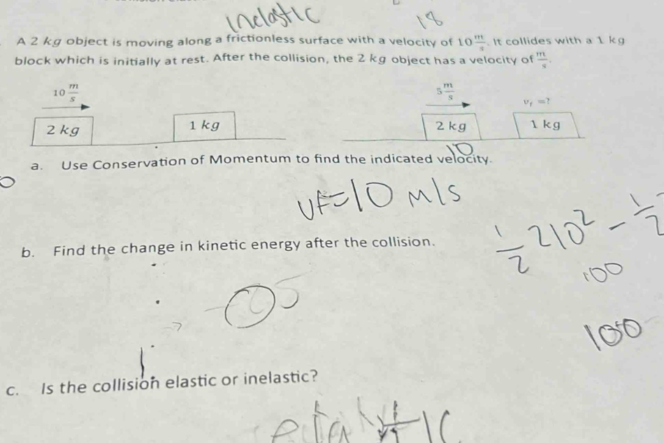 A 2 kg object is moving along a frictionless surface with a velocity of 10 m/s .It collides with a 1 kg
block which is initially at rest. After the collision, the 2 kg object has a velocity of  m/s .
10 m/s 
5 m/s  v_f=?
2 kg 1 kg 2 kg 1kg
a. Use Conservation of Momentum to find the indicated velocity. 
b. Find the change in kinetic energy after the collision. 
c. Is the collision elastic or inelastic?