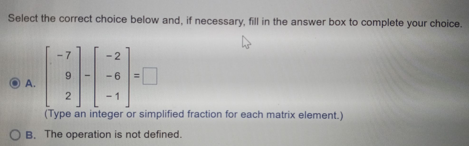 Select the correct choice below and, if necessary, fill in the answer box to complete your choice.
A. beginbmatrix -7 9 2endbmatrix -beginbmatrix -2 -6 -1endbmatrix =□
(Type an integer or sım lified fraction for each matrix element.)
B. The operation is not defined.