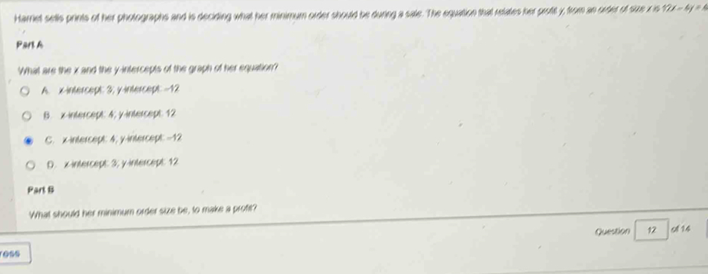Harriet sells prints of her pholographs and is deciding what her minimum order should be during a sale. The equation that relates her proft y, from an order of size x is 12x-4y=4
Part A
What are the x and the y-intercepts of the graph of her equation?
A. x-intercept: 3; y-intercept - 12
B. x-intercept 4; y-intercept 12
C. x-intercept: 4; y-intercept: = 12
D. x-intercept: 3; y-intercept: 12
Part B
What should her minimum order size be, to make a profit?
Question 12 9 14
ess