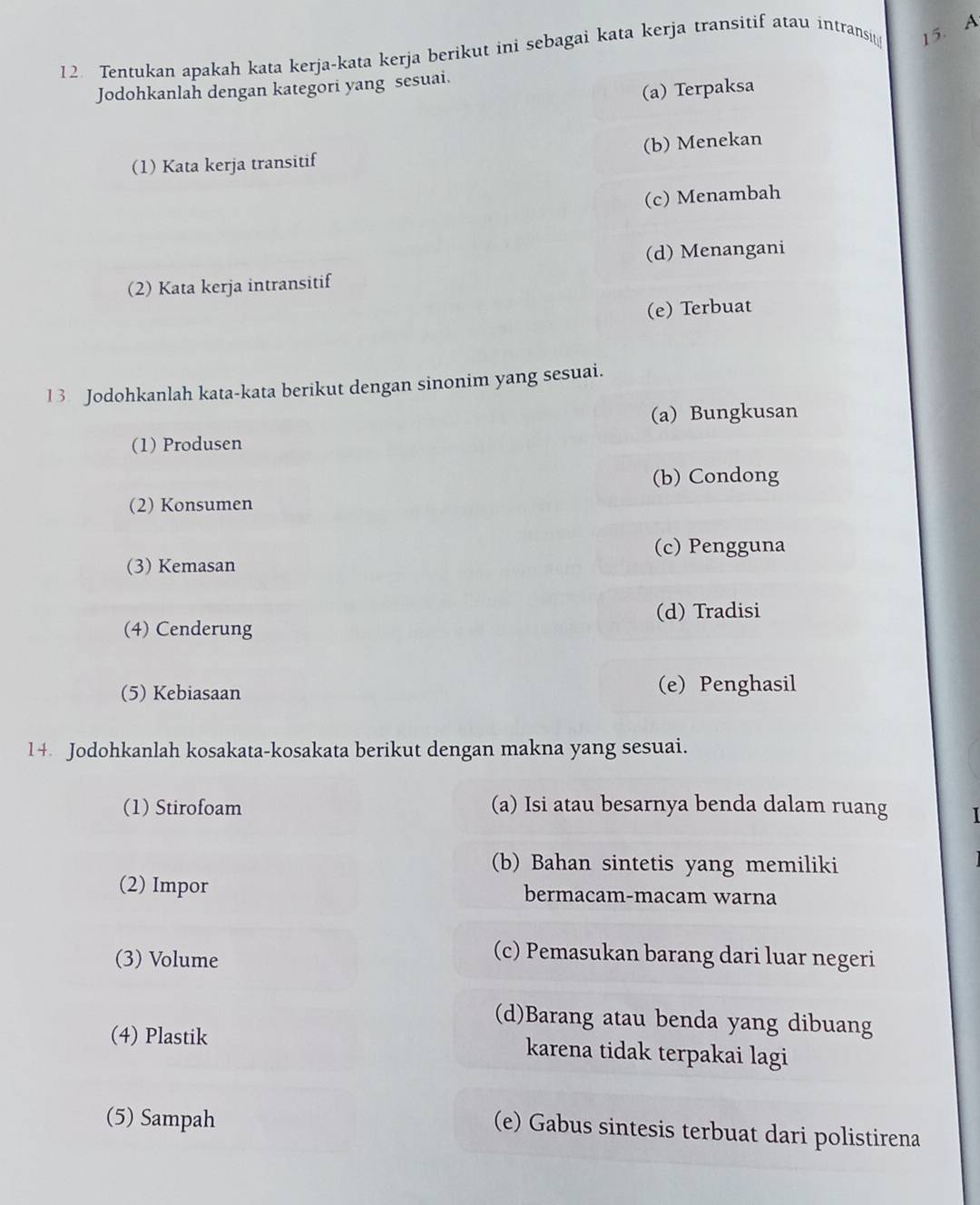 Tentukan apakah kata kerja-kata kerja berikut ini sebagai kata kerja transitif atau intransi 15. A
Jodohkanlah dengan kategori yang sesuai.
(a) Terpaksa
(1) Kata kerja transitif (b) Menekan
(c) Menambah
(d) Menangani
(2) Kata kerja intransitif
(e) Terbuat
1 3 Jodohkanlah kata-kata berikut dengan sinonim yang sesuai.
(a) Bungkusan
(1) Produsen
(b) Condong
(2) Konsumen
(c) Pengguna
(3) Kemasan
(d) Tradisi
(4) Cenderung
(5) Kebiasaan (e) Penghasil
14 Jodohkanlah kosakata-kosakata berikut dengan makna yang sesuai.
(1) Stirofoam (a) Isi atau besarnya benda dalam ruang I
(b) Bahan sintetis yang memiliki
(2) Impor bermacam-macam warna
(3) Volume
(c) Pemasukan barang dari luar negeri
(d)Barang atau benda yang dibuang
(4) Plastik karena tidak terpakai lagi
(5) Sampah
(e) Gabus sintesis terbuat dari polistirena