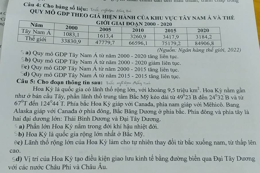 dan den mầu thuan, trấnh chấp trong
Câu 4: Cho bảng số liệu:
a C QUY Mô GDP tHEO giá hiện hành của khu vực tây nam Á và thẻ
n
(Nguồn: Ngân hàng thể giới, 2022)
S a) Quy mô GDP Tây Nam Á từ năm 2000 - 2020 tăng liên tục.
Sb) Quy mô GDP Tây Nam Á từ năm 2000 - 2020 giảm liên tục.
Đc) Quy mô GDP Tây Nam Á từ năm 2000 - 2015 tăng liên tục.
d) Quy mô GDP Tây Nam Á từ năm 2015 - 2015 tăng liên tục.
Câu 5: Cho đoạn thông tin sau:
Hoa Kỳ là quốc gia có lãnh thổ rộng lớn, với khoảng 9, 5 triệu km^2. Hoa Kỳ nằm gần
như ở bán cầu Tây, phần lãnh thổ trung tâm Bắc Mỹ kéo dài từ 49°23'B đến 24°32'B và từ
67°T đến 124°44'T C. Phía bắc Hoa Kỳ giáp với Canađa, phía nam giáp với Mêhicô. Bang
Alaska giáp với Canađa ở phía đông, Bắc Băng Dương ở phía bắc. Phía đông và phía tây là
hai đại dương lớn: Thái Bình Dương và Đại Tây Dương.
a) Phần lớn Hoa Kỳ nằm trong đới khí hậu nhiệt đới.
b) Hoa Kỳ là quốc gia rộng lớn nhất ở Bắc Mỹ.
(c) Lãnh thổ rộng lớn của Hoa Kỳ làm cho tự nhiên thay đổi từ bắc xuống nam, từ thấp lên
cao.
Sd) Vị trí của Hoa Kỳ tạo điều kiện giao lưu kinh tế bằng đường biển qua Đại Tây Dương
với các nước Châu Phi và Châu A u.