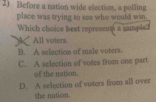 Before a nation wide election, a polling
place was trying to see who would win.
Which choice best represents a sample?
All voters.
B. A selection of male voters.
C. A selection of votes from one part
of the nation.
D. A selection of voters from all over
the nation.