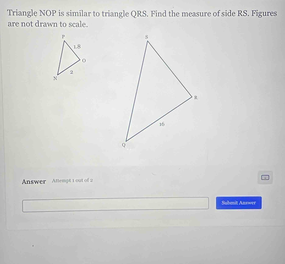 Triangle NOP is similar to triangle QRS. Find the measure of side RS. Figures 
are not drawn to scale. 
Answer Attempt 1 out of 2 8898 
Submit Answer