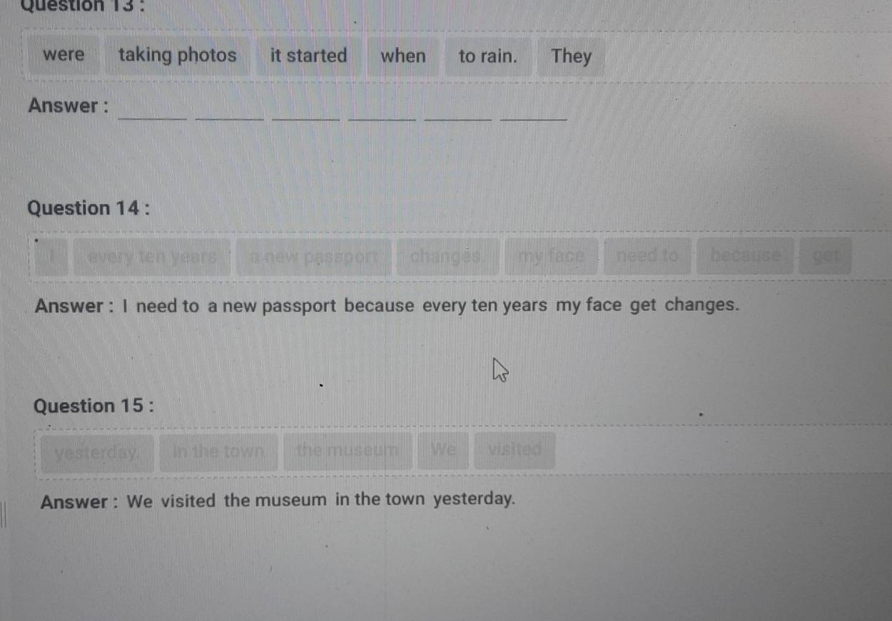 were taking photos it started when to rain. They 
_ 
_ 
_ 
_ 
__ 
Answer : 
Question 14 : 
a new passport changés my face need to because get 
Answer : I need to a new passport because every ten years my face get changes. 
Question 15 : 
yesterday. In the town We visited 
Answer : We visited the museum in the town yesterday.