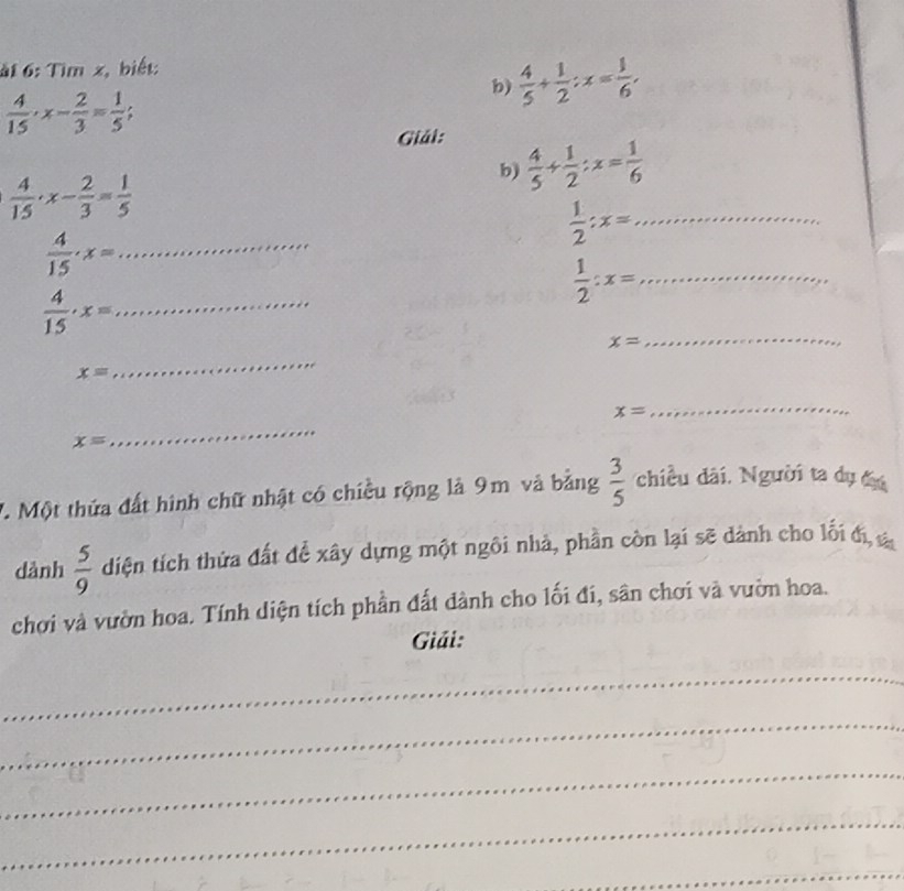 ài 6: Tìm x, biết: 
b)  4/5 + 1/2 ; x= 1/6 ,
 4/15 · x- 2/3 = 1/5 ; 
Giải:
 4/15 · x- 2/3 = 1/5 
b)  4/5 + 1/2 ; x= 1/6 
 1/2 ; x= _
 4/15 · x= _
 1/2 :x= _
 4/15 · x= _
x=
_
x=
_
x=
_
x=
_ 
7. Một thứa đất hình chữ nhật có chiều rộng là 9m và bảng  3/5  chiều dài. Người ta dụ đu 
dành  5/9  diện tích thừa đất để xây dựng một ngôi nhà, phần còn lại sẽ dành cho lối đị, và 
chơi và vườn hoa. Tính diện tích phần đất dành cho lối đí, sân chơi và vườn hoa. 
Giải: 
_ 
_ 
_ 
_ 
_