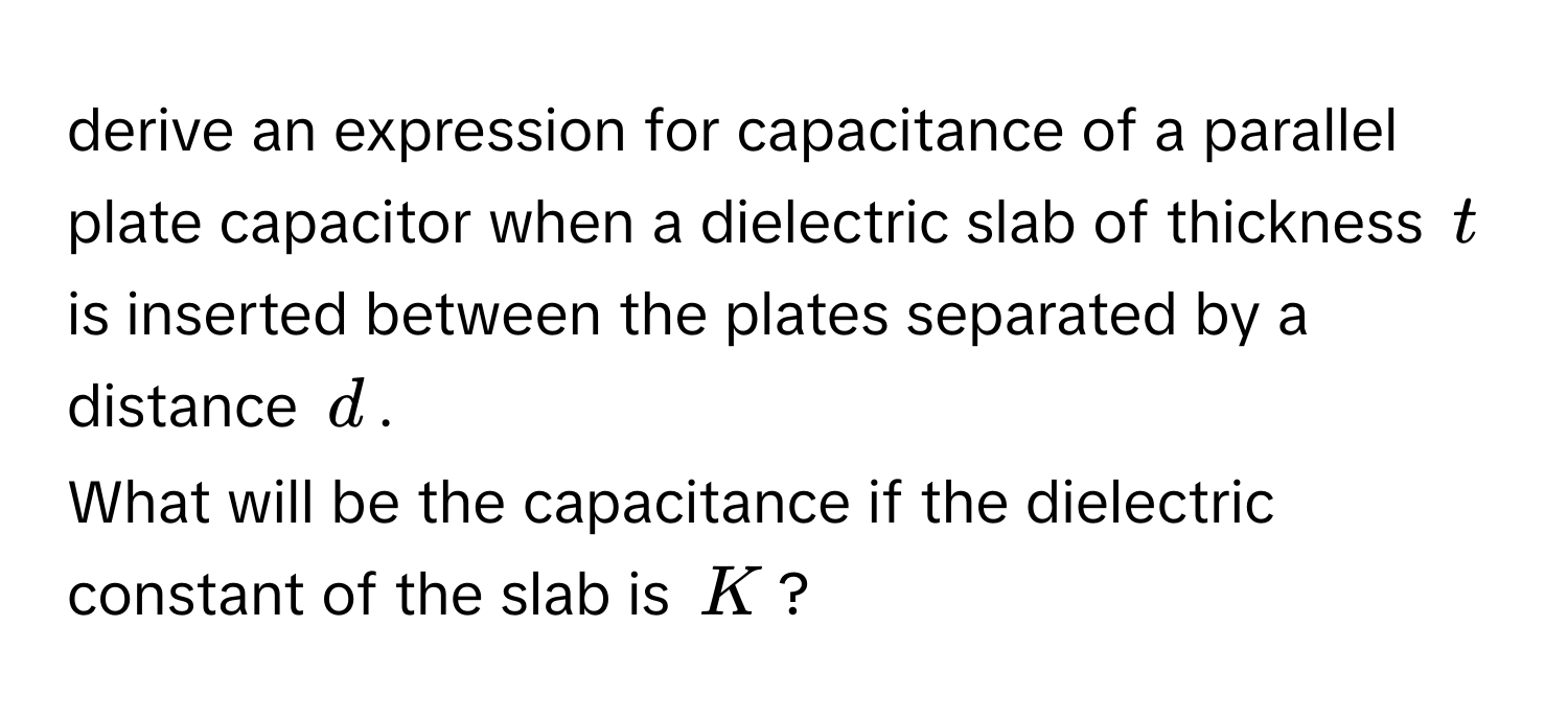 derive an expression for capacitance of a parallel plate capacitor when a dielectric slab of thickness $t$ is inserted between the plates separated by a distance $d$. 
What will be the capacitance if the dielectric constant of the slab is $K$?