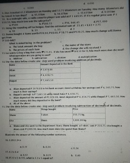 d. 0.0 9 0
c. 0. 0 6 0
9. Alex traveled 41.3 kilometers on Monday and 53.75 kilometers on Tuesday. How many kilometers did
he travel in two days? a. 95.05km b. 94.87km c. 13.635km d. 9.50 5 km
10. In a midnight sale, a radio cassette player was sold at P 1 449.95. If it's regular price was P 1
950.50, how much less was the sale price? d.P17,000
a. PS 0 0 b. P5 00.55 c.P16, 946.45
23.45+8.63+2.75
1 1. Using the rounding off technique, find the estimated sum of c. 3 5 d. 3
a. 30 b. 3 3
12. Donna bought 4 items worth P39.90, P68.60, P 58.75 and P120.25. How much change will Donna
get from
P500-bill?
What is asked being in the problem?
a. The total amount she buy c. the name of the store
b. The prices of each item d. the change she will received. 1
13. Luz wants to buy a bag that costs 3 75.95. If she has saved 148.50 for it, how much more does she need?
What operation are you going to used?
a. Addition b. subtraction c. division d. multiplication
1create one- step word problem involving addition of decimals.
a. Allan deposited P 2978.8 8 in his bank account. Amiel withdraw her savings cost P 4, 5 65.7 5. how
much is their savings?
b. Paquel's savings is P 7,665.50 while Amiel have P 4, 656.75.
c. Allan deposited the amount of P2,978.88, Amiel deposited P 4, 65 6.75 while Raquel P 7, 665.50. How
much money did they deposited in the bank?
d. All of the above
15. Use the data below create one- step word problem involving subtraction of decimals of decimals.
a. Shane and Lito went to the Department Store. Shane bought a T-shirt cost P 250.75 . Lito bought a
shoes cost P1,999.99. How much more does Lito spend than Shane?
Illustrate the answer of the following number sentences
16.0.8* 0.3=n
a 0.11 b. 0.2 0 c.0.24
17. 0.3* 0.4
a 0.12 b. 0.21 b. 0.40
18. If 23* 5 is 115, what is 2.3* 5 equal to?