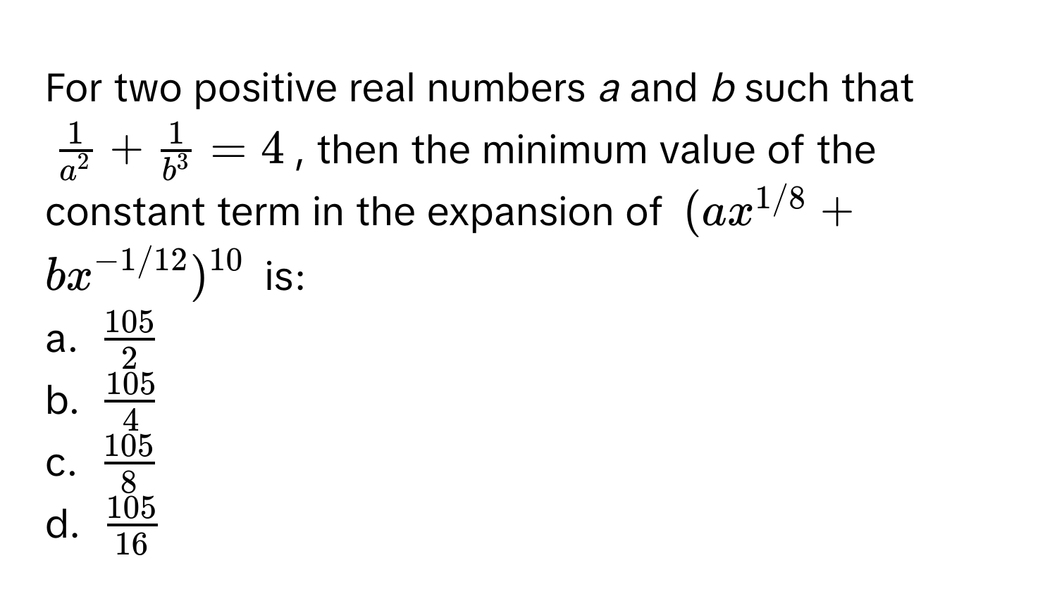 For two positive real numbers *a* and *b* such that 
$frac1a^2 + frac1b^3 = 4$, then the minimum value of the constant term in the expansion of $(ax^(1/8) + bx^(-1/12))^10$ is:

a. $ 105/2 $
b. $ 105/4 $
c. $ 105/8 $
d. $ 105/16 $