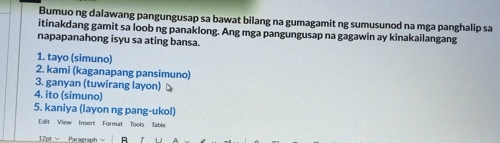 Bumuo ng dalawang pangungusap sa bawat bilang na gumagamit ng sumusunod na mga panghalip sa 
itinakdang gamit sa loob ng panaklong. Ang mga pangungusap na gagawin ay kinakailangang 
napapanahong isyu sa ating bansa. 
1. tayo (simuno) 
2. kami (kaganapang pansimuno) 
3. ganyan (tuwirang layon) 
4. ito (simuno) 
5. kaniya (layon ng pang-ukol) 
Edit View Insert Format Tools Table 
12pt∨ Paragraph B T A