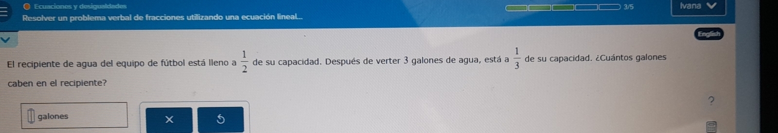 ) Ecuaciones y desiqualdades —□□ 3/5 Ivana 
Resolver un problema verbal de fracciones utilizando una ecuación lineal... 
El recipiente de agua del equipo de fútbol está lleno a  1/2  de su capacidad. Después de verter 3 galones de agua, está a  1/3  de su capacidad. ¿Cuántos galones 
caben en el recipiente? 
? 
galones 
X