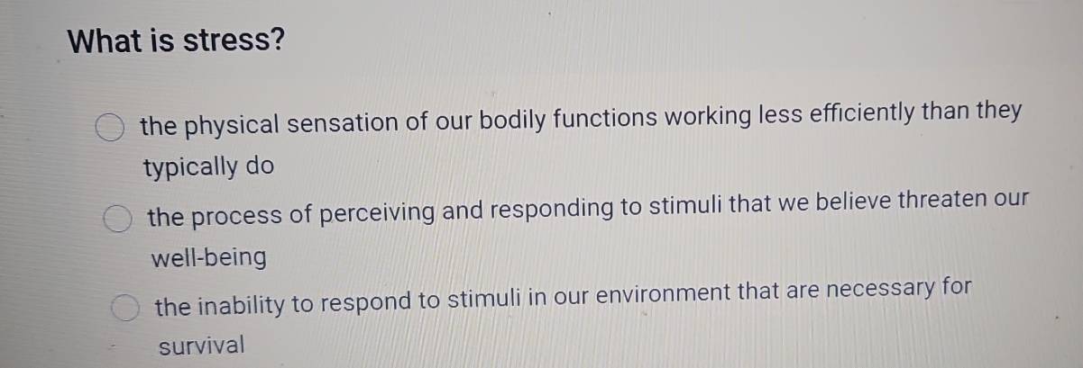 What is stress?
the physical sensation of our bodily functions working less efficiently than they
typically do
the process of perceiving and responding to stimuli that we believe threaten our
well-being
the inability to respond to stimuli in our environment that are necessary for
survival