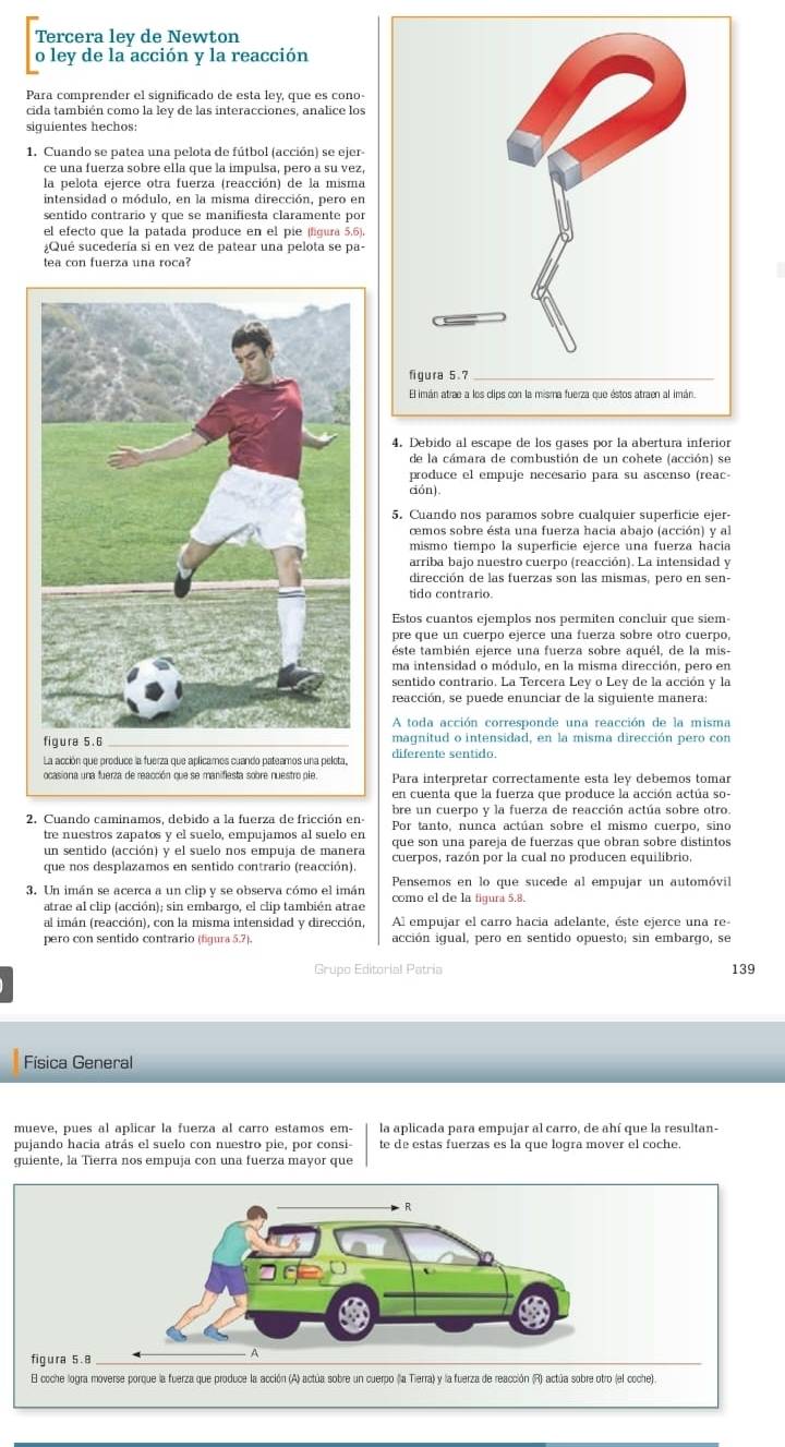 Tercera ley de Newton
o ley de la acción y la reacción
Para comprender el significado de esta ley, que es cono-
cida también como la ley de las interacciones, analice los
siguientes hechos:
1. Cuando se patea una pelota de fútbol (acción) se ejer
ce una fuerza sobre ella que la impulsa, pero a su vez,
la nelota ejerce otra fuerza (reacción) de la misma
intensidad o módulo, en la misma dirección, pero en
sentido contrario y que se manifiesta claramente por
el efecto que la patada produce en el pie (lígura 5.6)
¿Qué sucedería si en vez de patear una pelota se pa-
tea con fuerza una roca?
de la cámara de combustión de un cohete (acción) se
produce el empuje necesario para su ascenso (reac-
ción).
5. Cuando nos paramos sobre cualquier superficie ejer-
cemos sobre ésta una fuerza hacia abajo (acción) y al
mismo tiempo la superficie ejerce una fuerza hacia
arriba bajo nuestro cuerpo (reacción). La intensidad y
dirección de las fuerzas son las mismas, pero en sen-
tido contrario.
Estos cuantos ejemplos nos permiten concluir que siem
pre que un cuerpo ejerce una fuerza sobre otro cuerpo,
este también ejerce una fuerza sobre aquél, de la mis-
sentido contrario. La Tercera Ley o Ley de la acción y la
reacción, se puede enunciar de la siguiente manera:
A toda acción corresponde una reacción de la misma
_magnitud o intensidad, en la misma dirección pero con
diferente sentido.
Para interpretar correctamente esta ley debemos tomar
bre un cuerpo y la fuerza de reacción actúa sobre otro.
2. Cuando caminamos, debido a la fuerza de fricción en- Por tanto, nunca actúan sobre el mismo cuerpo, sino
tre nuestros zapatos y el suelo, empujamos al suelo en
un sentido (acción) y el suelo nos empuja de manera que son una pareja de fuerzas que obran sobre distintos
que nos desplazamos en sentido contrario (reacción). cuerpos, razón por la cual no producen equilíbrio,
3. Un imán se acerca a un clip y se observa cómo el imán  Pensemos en lo que sucede al empujar un automóvil
atrae al clip (acción); sin embargo, el clip también atrae como el de la figura 5.8.
al imán (reacción), con la misma intensidad y dirección, Al empujar el carro hacia adelante, éste ejerce una re
pero con sentido contrario (figura 5.7). acción igual, pero en sentido opuesto; sin embargo, se
Grupo Editorial Patria 139
Física General
mueve, pues al aplicar la fuerza al carro estamos em- la aplicada para empujar al carro, de ahí que la resultan-
pujando hacia atrás el suelo con nuestro pie, por consi te de estas fuerzas es la que logra mover el coche.
guiente, la Tierra nos empuja con una fuerza mayor que