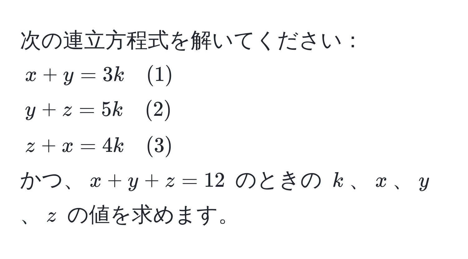 次の連立方程式を解いてください：  
$x + y = 3k quad (1)$  
$y + z = 5k quad (2)$  
$z + x = 4k quad (3)$  
かつ、$x + y + z = 12$ のときの $k$、$x$、$y$、$z$ の値を求めます。