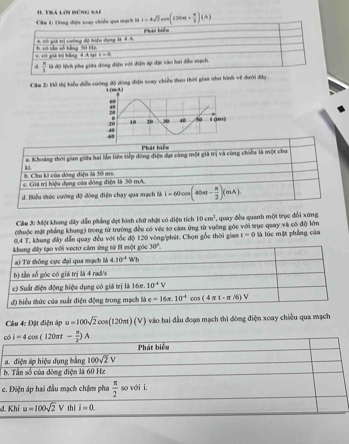 trá lời đùng sai
Câu 1: Dòng điện xoay chiều qua mạch là i=4sqrt(2)cos (120π + π /3 )(A)
Câu 2: Đồ thị biểu điễn cường độ dòng điện xoay chiều theo thời gian như hình vẽ dưới đây.
Phát biểu
a. Khoảng thời gian giữa hai lần liên tiếp dòng điện đạt cùng một giá trị và cùng chiều là một chu
ki.
b. Chu kì của dòng điện là 50 ms.
c. Giá trị hiệu dụng của dòng điện là 30 mA.
d. Biểu thức cường độ dòng điện chạy qua mạch là i=60cos (40π t- π /2 )(mA).
Cầu 3: Một khung dây dẫn phẳng dẹt hình chữ nhật có diện tích 10cm^2 , quay đều quanh một trục đối xứng
(thuộc mặt phẳng khung) trong từ trường đều có véc tơ cảm ứng từ vuông góc với trục quay và có độ lớn
0,4 T, khung dây dẫn quay đều với tốc độ 120 vòng/phút. Chọn gốc thời gian t=0 là lúc mặt phẳng của
Câu 4: Đặt điện áp u=100sqrt(2)cos (120π t)(V) vào hai đầu đoạn mạch thì dòng điện xoay chiều qua mạch
c
a
b
c
d.