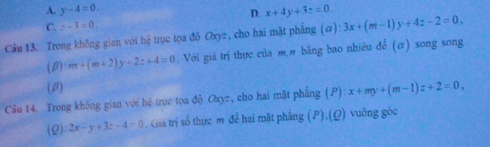 A. y-4=0. D. x+4y+3z=0.
C. z-3=0. 
Cầu 13. Trong không gian với hệ trục tọa đỏ Oxyz, cho hai mặt phẳng (α): 3x+(m-1)y+4z-2=0, 
(B) nx+(m+2)y+2z+4=0. Với giá trị thực của m,n bằng bao nhiêu để (α) song song
(β)
Cầu 14. Trong không gian với hệ trục tọa độ Oxyz, cho hai mặt phẳng (P):x+my+(m-1)z+2=0, 
(2): 2x-y+3z-4=0. Giá trị số thực m để hai mặt phẳng (P).(Q) vuông góc