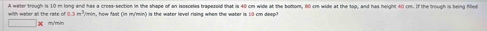 A water trough is 10 m long and has a cross-section in the shape of an isosceles trapezoid that is 40 cm wide at the bottom, 80 cm wide at the top, and has height 40 cm. If the trough is being filled 
with water at the rate of 0.3m^3/m hin , how fast (in m/min) is the water level rising when the water is 10 cm deep?
m/min