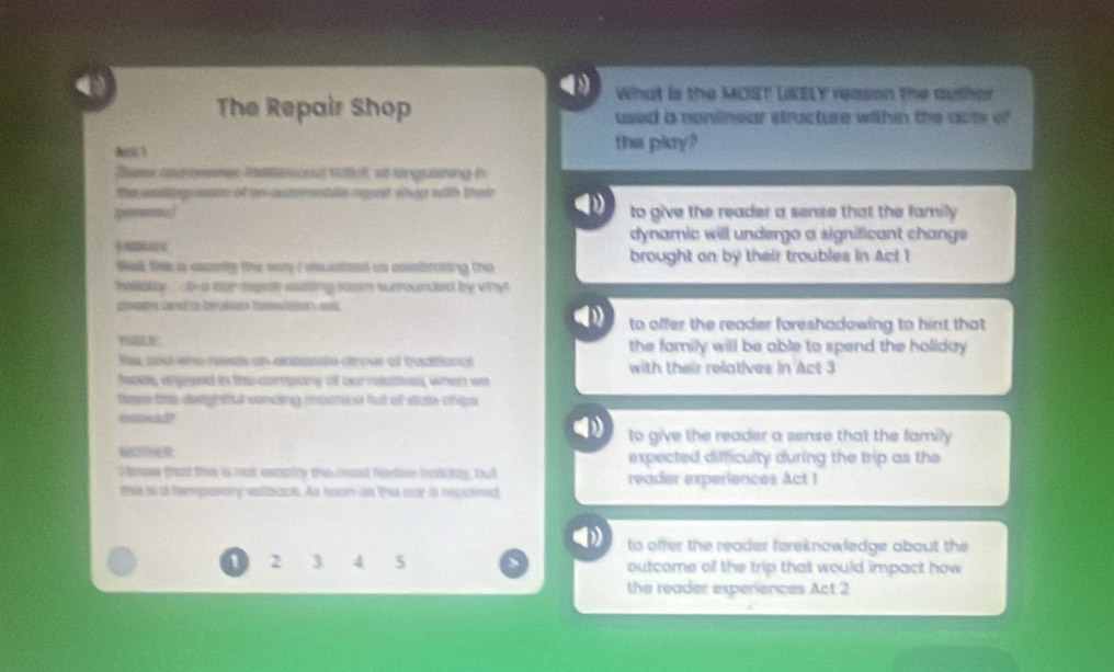 What is the MOST LKELY reason the author
The Repair Shop used a noniinear structure within the acts of
dst the play?
Bueer asheeemee Resanat situf, at langrashing in
the wntig ason of an outometln rpet whip with that
to give the reader a sense that the family
dynamic will undergo a significant change

Wel this a cacally the why I viscaszed as eelebrating the brought on by their troubles in Act 1
hollalty t-a ear-repeir waiing room surrounded by vihy
to offer the reader foreshadowing to hint that
the family will be able to spend the holiday .
fee, and whe needs an elabesste oner of baditiancl with their relatives in Act 3
looas, angoyed in the compcing of our nolatio, when wa
teve litts delightfut vonding mocnioe fall of stute chips 
tnitocad
to give the reader a sense that the family 
expected difficulty during the trip as the
Mmew that the is not exscity the maad forton holcny, but reader experiences Act !
thi i a temposory satbock. As hown as the our is repcired
to offer the reader foreknowledge about the
1 2 3 4 5 outcame of the trip that would impact how
the reader experiences Act 2