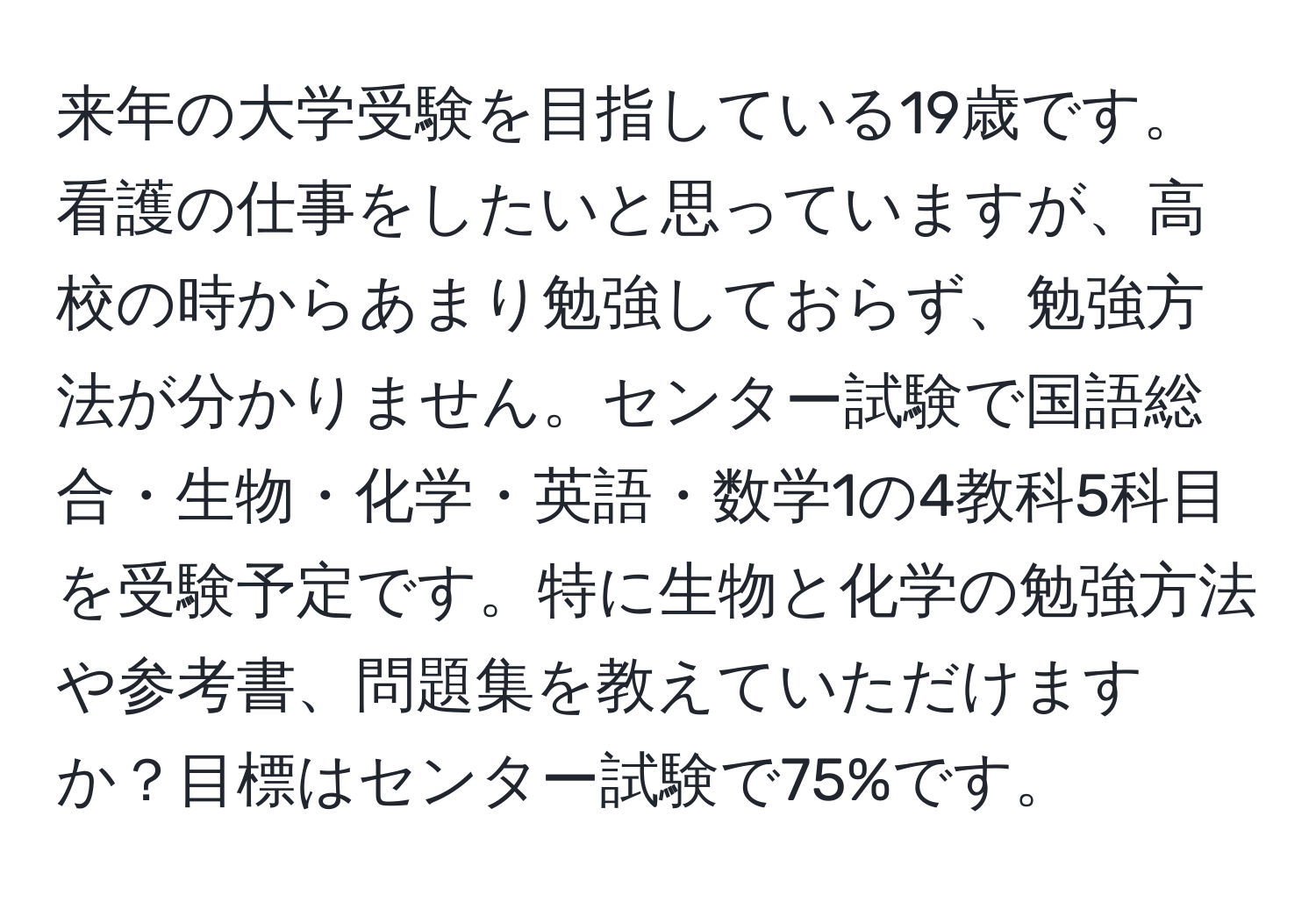 来年の大学受験を目指している19歳です。看護の仕事をしたいと思っていますが、高校の時からあまり勉強しておらず、勉強方法が分かりません。センター試験で国語総合・生物・化学・英語・数学1の4教科5科目を受験予定です。特に生物と化学の勉強方法や参考書、問題集を教えていただけますか？目標はセンター試験で75%です。