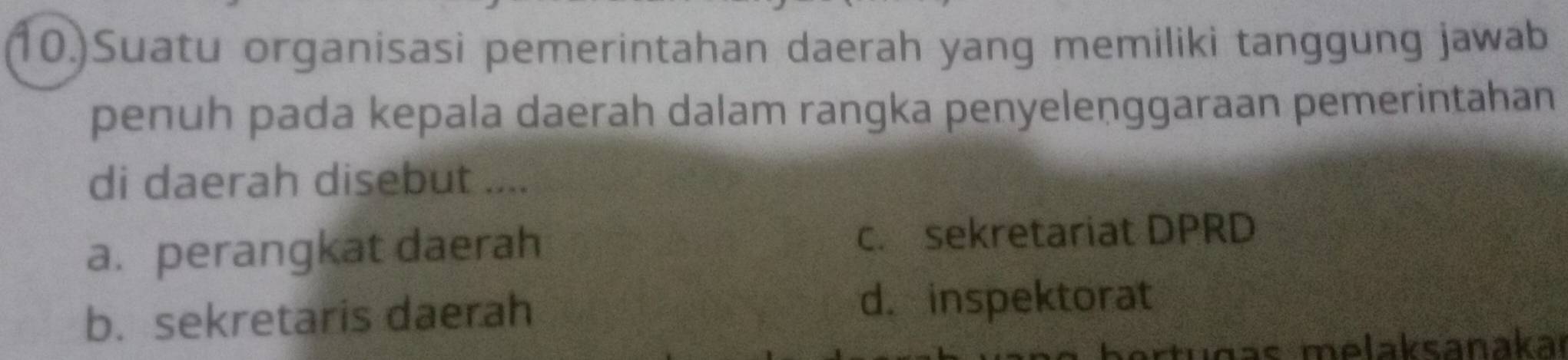 10.)Suatu organisasi pemerintahan daerah yang memiliki tanggung jawab
penuh pada kepala daerah dalam rangka penyelenggaraan pemerintahan
di daerah disebut ....
a. perangkat daerah c. sekretariat DPRD
b. sekretaris daerah d. inspektorat
su g as melaksanakaı