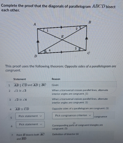 Complete the proof that the diagonals of parallelogram ABCD bisect 
each other. 
This proof uses the following theorem: Opposite sides of a parallelogram are 
congruent. 
Statement Reason 
1 overline ABparallel overline CD and overline ADparallel overline BC Given 
2 ∠ 1≌ ∠ 3 When a transversal crosses parallel lines, alternate 
interior angles are congruent. (1) 
3 ∠ 2≌ ∠ 4 When a transversal crosses parallel lines, alternate 
interior angles are congruent. (1) 
4 overline AB≌ overline CD Opposite sides of a parallelogram are congruent. (1) 
5 Pick statement Pick congruence criterion congruence 
6 Pick statement Corresponding parts of congruent triangles are 
congruent. (5) 
7 Point E bisects both overline AC Definition of bisector (6) 
and BD