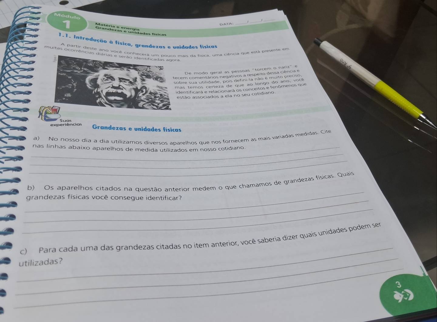 Módulo 
DATA:_ 
_ 
Matéria e energia 
Grandezas e unidades físicas 
1.1. Introdução à física, grandezas e unidades físicas 
A partir deste ano você conhmais da física, uma ciência que está presente em 
muitas ocorrências di 
De modo geral as pessoas "torcem o nariz" e 
cem comentários negativos a respeito dessa ciência e 
bre sua utilidade, pois defini-la não é muito preciso, 
as temos certeza de que ao longo do ano, você 
dentificará e relacionará os conceitos e fenômenos que 
stão associados a ela no seu cotidiano 
Suas 
experiências Grandezas e unidades físicas 
a) No nosso dia a dia utilizamos diversos aparelhos que nos fornecem as mais variadas medidas. Cite 
_ 
_nas linhas abaixo aparelhos de medida utilizados em nosso cotidiano. 
_ 
_ 
b) Os aparelhos citados na questão anterior medem o que chamamos de grandezas físicas. Quais 
_grandezas físicas você consegue identificar? 
_ 
_ 
_ 
c) Para cada uma das grandezas citadas no item anterior, você saberia dizer quais unidades podem ser 
_ 
utilizadas?