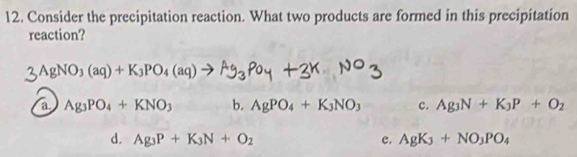 Consider the precipitation reaction. What two products are formed in this precipitation
reaction?
3AgNO_3(aq)+K_3PO_4(aq)
a Ag_3PO_4+KNO_3 b. AgPO_4+K_3NO_3 c. Ag_3N+K_3P+O_2
d. Ag_3P+K_3N+O_2 c. AgK_3+NO_3PO_4