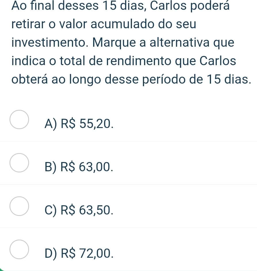 Ao final desses 15 dias, Carlos poderá
retirar o valor acumulado do seu
investimento. Marque a alternativa que
indica o total de rendimento que Carlos
obterá ao longo desse período de 15 dias.
A) R$ 55,20.
B) R$ 63,00.
C) R$ 63,50.
D) R$ 72,00.