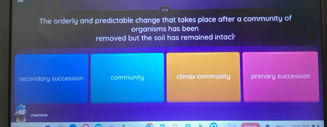 The orderly and predictable change that takes place after a community of
organisms has been
removed but the soil has remained intac?
secondary succession community climax community primary succession
stephanie