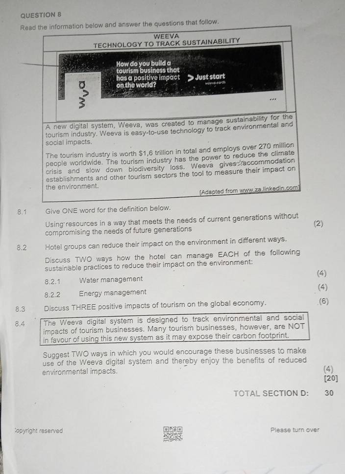 Read the information below and answer the questions that follow. 
WEEVA 
TECHNOLOGY TO TRACK SUSTAINABILITY 
How do you build a 
tourism business that 
has a positive impact Just start 
> on the world? 
A new digital system, Weeva, was created to manage sustainability for the 
tourism industry. Weeva is easy-to-use technology to track environmental and 
social impacts. 
The tourism industry is worth $1,6 trillion in total and employs over 270 million
people worldwide. The tourism industry has the power to reduce the climate 
crisis and slow down biodiversity loss. Weeva gives accommodation 
establishments and other tourism sectors the tool to measure their impact on 
the environment. 
(Adapted from www.za.linkedin.com 
8.1 Give ONE word for the definition below. 
Using resources in a way that meets the needs of current generations without (2) 
compromising the needs of future generations 
8.2 Hotel groups can reduce their impact on the environment in different ways. 
Discuss TWO ways how the hotel can manage EACH of the following 
sustainable practices to reduce their impact on the environment: 
(4) 
8.2.1 Water management 
(4) 
8.2.2 Energy management 
8.3 Discuss THREE positive impacts of tourism on the global economy. (6) 
8.4 The Weeva digital system is designed to track environmental and social 
impacts of tourism businesses. Many tourism businesses, however, are NOT 
in favour of using this new system as it may expose their carbon footprint. 
Suggest TWO ways in which you would encourage these businesses to make 
use of the Weeva digital system and thereby enjoy the benefits of reduced 
environmental impacts. (4) 
[20] 
TOTAL SECTION D: 30 
;opyright reserved Please turn over