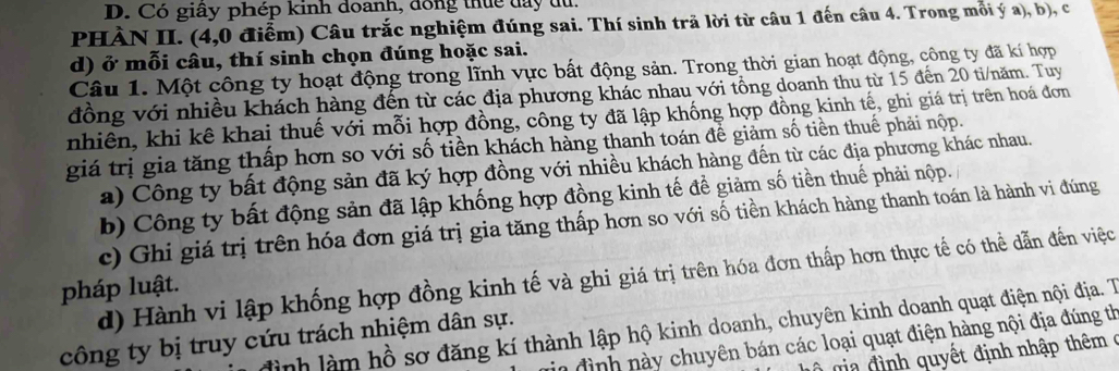 Có giây phép kinh doanh, dóng thức đay du.
PHÀN II. (4,0 điểm) Câu trắc nghiệm đúng sai. Thí sinh trã lời từ câu 1 đến câu 4. Trong mỗi ý a), b), có
d) ở mỗi câu, thí sinh chọn đúng hoặc sai.
Câu 1. Một công ty hoạt động trong lĩnh vực bất động sản. Trong thời gian hoạt động, công ty đã kí hợp
đồng với nhiều khách hàng đến từ các địa phương khác nhau với tổng doanh thu từ 15 đến 20 ti/năm. Tuy
nhiên, khi kê khai thuế với mỗi hợp đồng, công ty đã lập khống hợp đồng kinh tế, ghi giá trị trên hoá đơn
giá trị gia tăng thấp hơn so với số tiền khách hàng thanh toán để giảm số tiền thuế phải nộp.
a) Công ty bất động sản đã ký hợp đồng với nhiều khách hàng đến từ các địa phương khác nhau.
b) Công ty bất động sản đã lập khống hợp đồng kinh tế để giảm số tiền thuế phải nộp.
c) Ghi giá trị trên hóa đơn giá trị gia tăng thấp hơn so với số tiền khách hàng thanh toán là hành vi đúng
d) Hành vi lập khống hợp đồng kinh tế và ghi giá trị trên hóa đơn thấp hơn thực tế có thể dẫn đến việc
pháp luật.
đình làm hồ sơ đăng kí thành lập hộ kinh doanh, chuyên kinh doanh quạt điện nội địa. T
công ty bị truy cứu trách nhiệm dân sự.
vin đình này chuyên bán các loại quạt điện hàng nội địa đúng th
ộ g đ ình quyết định nhập thêm ở