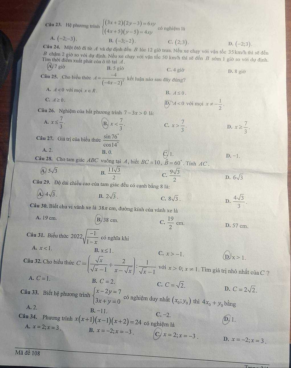 Cầu 23. Hệ phương trình beginarrayl (3x+2)(2y-3)=6xy (4x+5)(y-5)=4xyendarray. có nghiệm là
A. (-2;-3).
B. (-3;-2). C. (2;3). D. (-2;3).
Câu 24. Một ôtô đi từ A và dự định đến B lúc 12 giờ trưa. Nếu xe chạy với vận tốc 35km/h thì sẽ đến
B chậm 2 giờ so với dự định. Nếu xe chạy với vận tốc 50 km/h thì sẽ đến B sớm 1 giờ so với dự định.
Tìm thời điểm xuất phát của ô tô tại A .
A 7 giờ B. 5 giờ C. 4 giờ D. 8 giờ
Câu 25. Cho biểu thức A=frac -4(-4x-2)^2 kết luận nào sau đây đúng?
A. A<0</tex> với mọi x∈ R. B. A≤ 0.
C. A≥ 0. A<0</tex> với mọi x!= - 1/2 .
D.
Câu 26. Nghiệm của bất phương trình 7-3x>0 là:
A. x≤  7/3 . x x> 7/3 .
B.
C.
D. x≥  7/3 .
Câu 27. Giá trị của biểu thức  sin 76°/cos 14° 
A. 2. B. 0. D. −1.
, 1.
Câu 28. Cho tam giác ABC vuông tại A, biết BC=10,hat B=60°. Tinh AC .
A. 5sqrt(3)
B.  11sqrt(3)/2   9sqrt(3)/2  6sqrt(3)
C.
D.
Câu 29. Độ dài chiều cao của tam giác đều có cạnh bằng 8 là:
A. 4sqrt(3). 2sqrt(3).
B.
C. 8sqrt(3).
D.  4sqrt(3)/3 .
Câu 30. Biết chu vi vành xe là 38π cm, đường kính của vành xe là
A. 19 cm. B. 38 cm. C.  19/2 cm. D. 57 cm.
Câu 31. Biểu thức 2022sqrt(frac -1)1-x có nghĩa khi
A. x<1. B. x≤ 1. C. x>-1.
D x>1.
Câu 32. Cho biểu thức C=( sqrt(x)/sqrt(x)-1 + 2/x-sqrt(x) ): 1/sqrt(x)-1  với x>0;x!= 1. Tìm giá trị nhỏ nhất ciaC ?
A. C=1. B. C=2. C=sqrt(2).
C.
D. C=2sqrt(2).
Câu 33. Biết hệ phương trình beginarrayl x-2y=7 3x+y=0endarray. có nghiệm duy nhất (x_0;y_0) thì 4x_0+y_0 bằng
A. 2. B. −11. C. −2.
D. 1.
Câu 34. Phương trình x(x+1)(x-1)(x+2)=24 có nghiệm là
A. x=2;x=3. B. x=-2;x=-3. C. x=2;x=-3. D. x=-2;x=3.
Mã đề 108