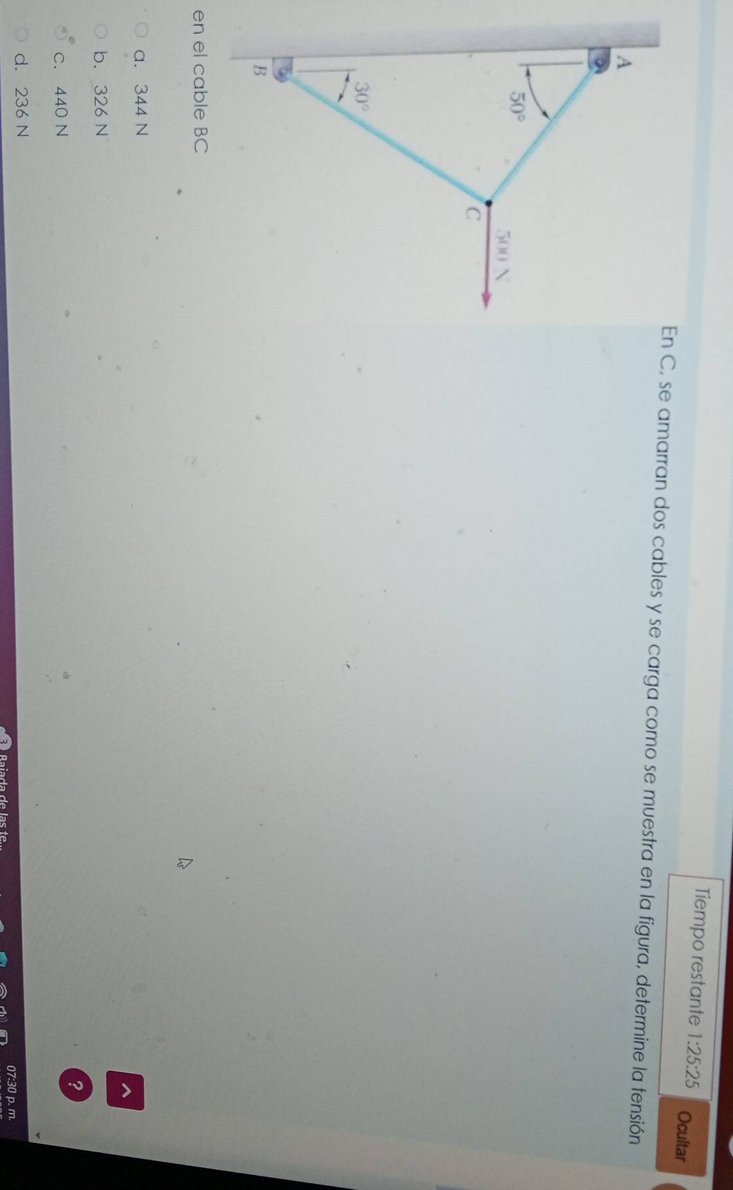 Tiempo restante 1:25:25 Ocultar
En C, se amarran dos cables y se carga como se muestra en la figura, determine la tensión
en el cable BC
a. 344 N
^
b. 326 N
?
c. 440 N
d. 236 N
07:30 p. m.
Baiada de las te.