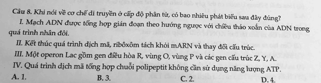 Khi nói về cơ chế di truyền ở cấp độ phân tử, có bao nhiêu phát biểu sau đây đúng?
I. Mạch ADN được tổng hợp gián đoạn theo hướng ngược với chiều tháo xoắn của ADN trong
quá trình nhân đôi.
II. Kết thúc quá trình dịch mã, ribôxôm tách khỏi mARN và thay đổi cấu trúc.
III. Một operon Lac gồm gen điều hòa R, vùng O, vùng P và các gen cấu trúc Z, Y, A.
IV. Quá trình dịch mã tổng hợp chuỗi polipeptit không cần sử dụng năng lượng ATP.
A. 1. B. 3. C. 2. D. 4.