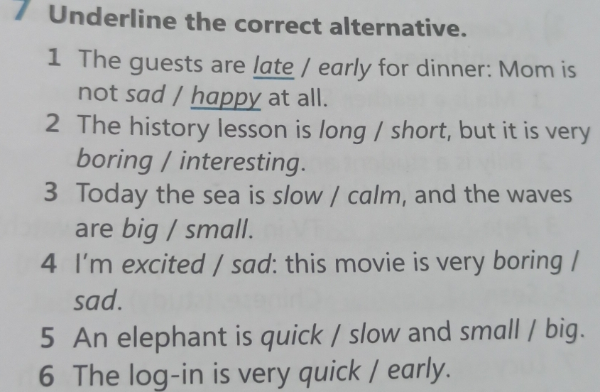 Underline the correct alternative. 
1 The guests are late / early for dinner: Mom is 
not sad / happy at all. 
2 The history lesson is long / short, but it is very 
boring / interesting. 
3 Today the sea is slow / calm, and the waves 
are big / small. 
4 I'm excited / sad: this movie is very boring / 
sad. 
5 An elephant is quick / slow and small / big. 
6 The log-in is very quick / early.