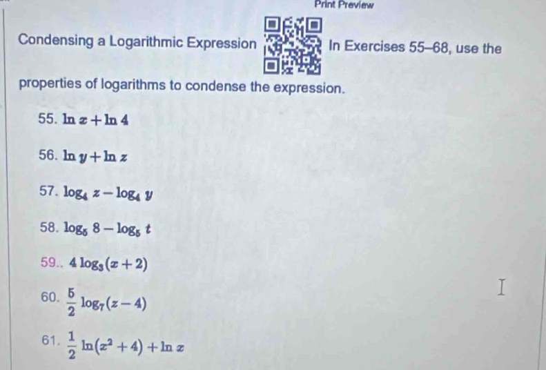 Print Preview 
Condensing a Logarithmic Expression In Exercises 55-68 , use the 
properties of logarithms to condense the expression. 
55. ln x+ln 4
56. ln y+ln z
57. log _4z-log _4y
58. log _58-log _5t
59.. 4log _3(x+2)
60.  5/2 log _7(z-4)
61.  1/2 ln (x^2+4)+ln x