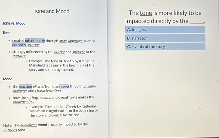 Tone and Mood The tone is more likely to be
Tone vs. Mood impacted directly by the _.
A. imagery
Tone
B. narrator
created intentionally through style, language, and the
author's attitude C. events of the story
strongly influenced by the author, the speaker, or the
narrator
Example: The tone of The Flyby Katherine
Mansfield is casual in the beginning of the
story and serious by the end.
Mood
the reaction elicited from the reader through imagery,
dialogue, and characterization
how the setting, events, and overall texts makes the
audience feel
Example: The mood of The Fly by Katherine
Mansfield is lighthearted in the beginning of
the story and cynical by the end.
Note: The audience's mood is usually impacted by the
author's tone.