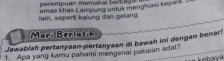 perempuan memakai berbagar 
emas khas Lampung untuk menghiasi kepala. S 
lain, seperti kalung dan gelang. 
Mari Berlatih 
Jawablah pertanyaan-pertanyaan di bawah ini dengan benar! 
1. Apa yang kamu pahami mengenai pakaian adat?