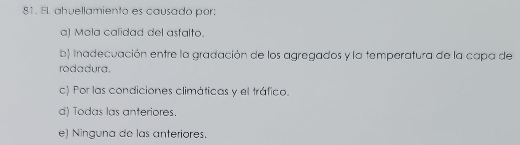 EL ahuellamiento es causado por:
a) Mala calidad del asfalto.
b) Inadecuación entre la gradación de los agregados y la temperatura de la capa de
rodadura.
c) Por las condiciones climáticas y el tráfico.
d) Todas las anteriores.
e) Ninguna de las anteriores.