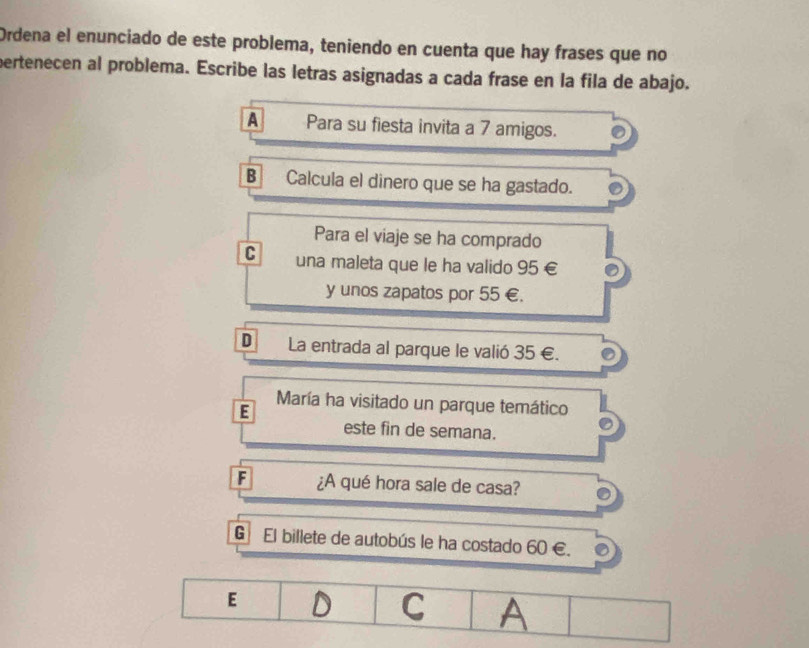 Ordena el enunciado de este problema, teniendo en cuenta que hay frases que no
pertenecen al problema. Escribe las letras asignadas a cada frase en la fila de abajo.
A Para su fiesta invita a 7 amigos.
B Calcula el dinero que se ha gastado.
Para el viaje se ha comprado
C una maleta que le ha valido 95 €
y unos zapatos por 55 €.
D La entrada al parque le valió 35 €.
E
María ha visitado un parque temático
este fin de semana.
F ¿A qué hora sale de casa?
G El billete de autobús le ha costado 60 €.
E D C A