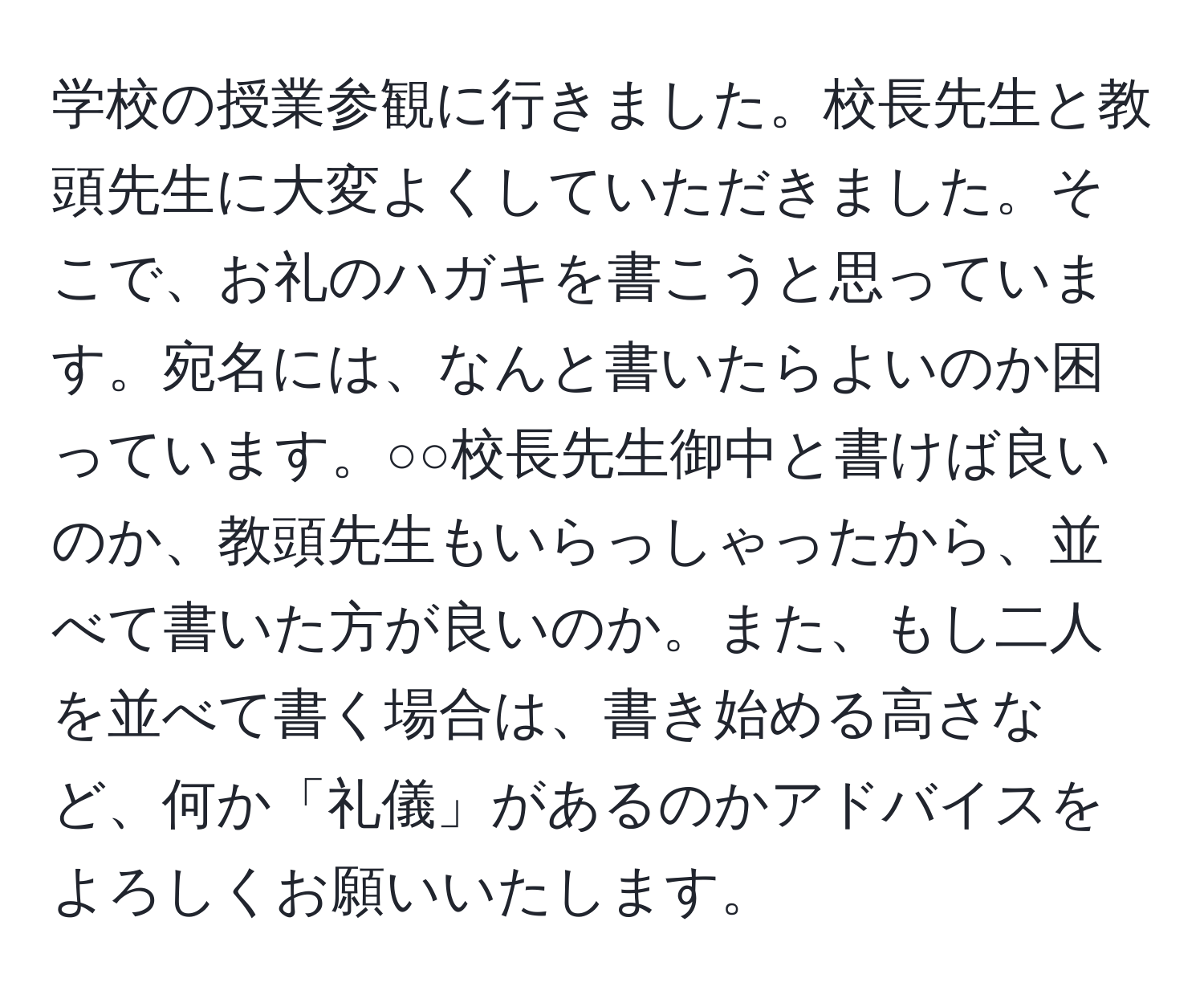 学校の授業参観に行きました。校長先生と教頭先生に大変よくしていただきました。そこで、お礼のハガキを書こうと思っています。宛名には、なんと書いたらよいのか困っています。○○校長先生御中と書けば良いのか、教頭先生もいらっしゃったから、並べて書いた方が良いのか。また、もし二人を並べて書く場合は、書き始める高さなど、何か「礼儀」があるのかアドバイスをよろしくお願いいたします。